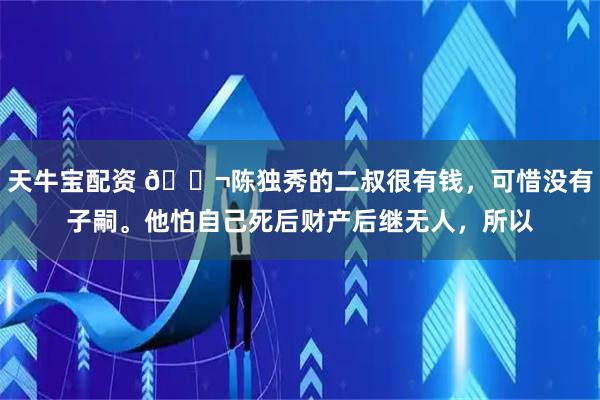 天牛宝配资 🌬陈独秀的二叔很有钱，可惜没有子嗣。他怕自己死后财产后继无人，所以
