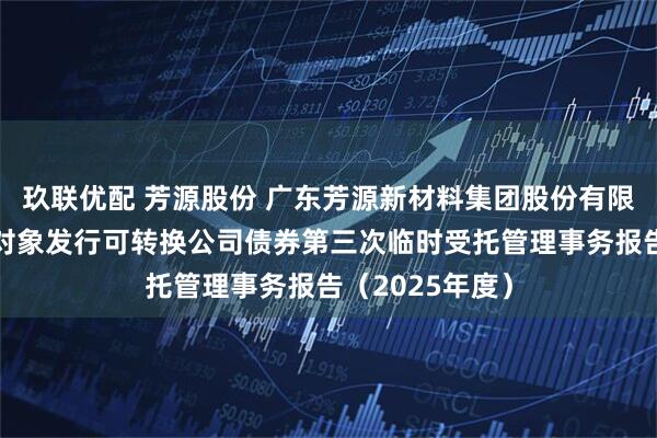 玖联优配 芳源股份 广东芳源新材料集团股份有限公司向不特定对象发行可转换公司债券第三次临时受托管理事务报告(2025年度)