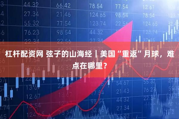 杠杆配资网 弦子的山海经｜美国“重返”月球，难点在哪里？