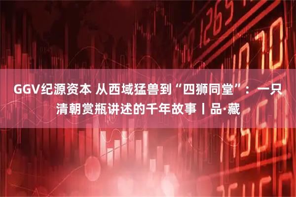 GGV纪源资本 从西域猛兽到“四狮同堂”：一只清朝赏瓶讲述的千年故事丨品·藏