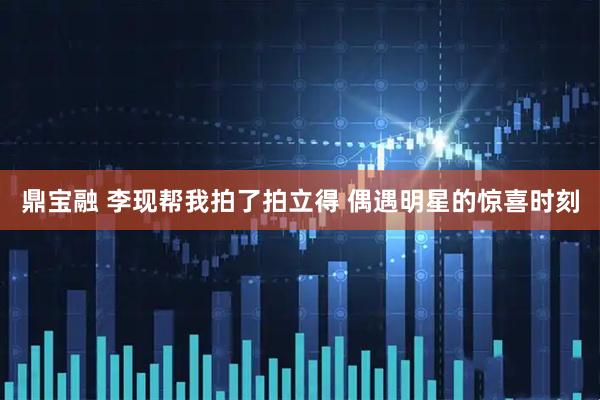 鼎宝融 李现帮我拍了拍立得 偶遇明星的惊喜时刻