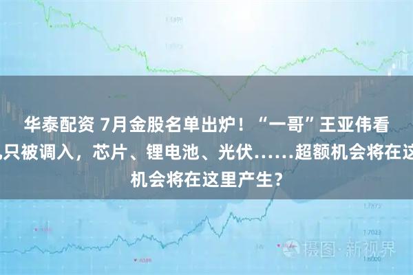 华泰配资 7月金股名单出炉!“一哥”王亚伟看上的这几只被调入,芯片、锂电池、光伏……超额机会将在这里产生?